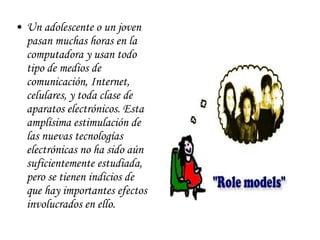 Un adolescente o un joven pasan muchas horas en la computadora y usan todo tipo de medios de comunicación, Internet, celulares, y toda clase de aparatos electrónicos. Esta amplísima estimulación de las nuevas tecnologías electrónicas no ha sido aún suficientemente estudiada, pero se tienen indicios de que hay importantes efectos involucrados en ello.                                          