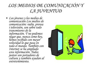 LOS MEDIOS DE COMUNICACIÓN Y LA JUVENTUD Los jóvenes y los medios de comunicación Los medios de comunicación: radio, prensa i televisión, son sobre todo transmisores de la información. Y no podemos negar que, nunca como hoy, hemos recibido con mayor velocidad lo que pasa en todo el mundo. También con Internet se ha ampliado esta información. Todos juntos son portadores de cultura y también ayudan al entretenimiento. 