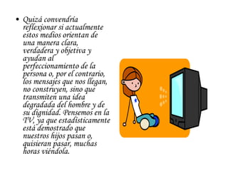 Quizá convendría reflexionar si actualmente estos medios orientan de una manera clara, verdadera y objetiva y ayudan al perfeccionamiento de la persona o, por el contrario, los mensajes que nos llegan, no construyen, sino que transmiten una idea degradada del hombre y de su dignidad. Pensemos en la TV, ya que estadísticamente está demostrado que nuestros hijos pasan o, quisieran pasar, muchas horas viéndola. 