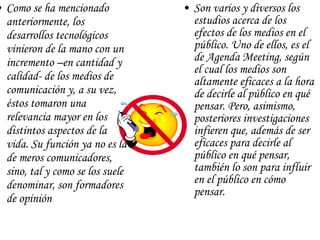 Como se ha mencionado anteriormente, los desarrollos tecnológicos vinieron de la mano con un incremento –en cantidad y calidad- de los medios de comunicación y, a su vez, éstos tomaron una relevancia mayor en los distintos aspectos de la vida. Su función ya no es la de meros comunicadores, sino, tal y como se los suele denominar, son formadores de opinión  Son varios y diversos los estudios acerca de los efectos de los medios en el público. Uno de ellos, es el de Agenda Meeting, según el cual los medios son altamente eficaces a la hora de decirle al público en qué pensar. Pero, asimismo, posteriores investigaciones infieren que, además de ser eficaces para decirle al público en qué pensar, también lo son para influir en el público en cómo pensar.  