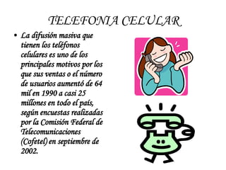 TELEFONIA CELULAR La difusión masiva que tienen los teléfonos celulares es uno de los principales motivos por los que sus ventas o el número de usuarios aumentó de 64 mil en 1990 a casi 25 millones en todo el país, según encuestas realizadas por la Comisión Federal de Telecomunicaciones (Cofetel) en septiembre de 2002.   