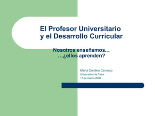El Profesor Universitario  y el Desarrollo Curricular Nosotros enseñamos… …¿ellos aprenden? María Carolina Carrasco Universidad de Talca 17 de marzo 2008 