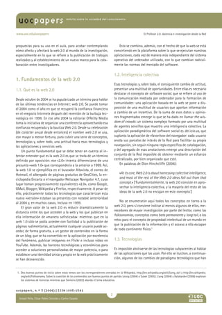 uocpapers                                revista sobre la sociedad del conocimiento




www.uoc.edu/uocpapers                                                                                       El Profesor 2.0: docencia e investigación desde la Red



propuestas para su uso en el aula, para acabar contemplando                             Esto se combina, además, con el hecho de que la web se está
cómo afecta y afectará la web 2.0 al mundo de la investigación,                     convirtiendo en la plataforma sobre la que se ejecutan nuestras
especialmente en lo que se refiere a la publicación de trabajos                     aplicaciones, cada vez de manera más independiente del sistema
realizados y al establecimiento de un nuevo marco para la cola-                     operativo del ordenador utilizado, con lo que cambian radical-
boración entre investigadores.                                                      mente las normas del mercado del software.

                                                                                    1.2. Inteligencia colectiva
1. Fundamentos de la web 2.0
                                                                                    Esas tecnologías y, sobre todo, el consiguiente cambio de actitud,
1.1. Qué es la web 2.0                                                              presentan una multitud de oportunidades. Entre ellas es necesario
                                                                                    destacar el concepto de software social, que se refiere al uso de
Desde octubre de 2004 se ha popularizado un término para hablar                     la comunicación mediada por ordenador para la formación de
de las últimas tendencias en Internet: web 2.0. Se puede tomar                      comunidades: una aplicación basada en la web se pone a dis-
el 2004 como el año en que se recuperó la confianza financiera                      posición de una multitud de usuarios que aportan información
en el «negocio Internet» después del reventón de la burbuja tec-                    a cambio de un incentivo. De la suma de esos datos u opinio-
nológica en 1999. En ese año 2004 la editorial O’Reilly Media                       nes fragmentados emerge lo que se ha dado en llamar the wis-
toma la iniciativa de organizar una conferencia aprovechando esa                    dom of crowds: un sistema complejo formado por una multitud
confianza recuperada y la bautiza Web 2.0. Desde su celebración                     de agentes sencillos que muestra una inteligencia colectiva. La
(de carácter anual desde entonces) el nombre web 2.0 se usa,                        aplicación paradigmática del software social es del.icio.us, que
con mayor o menor fortuna, para cubrir una serie de conceptos,                      suplanta la aplicación de «favoritos» del navegador: cada usuario
tecnologías y, sobre todo, una actitud hacia esas tecnologías y                     anota sus parcelas de interés de la Red para facilitar su propia
las aplicaciones y servicios web.                                                   navegación, sin seguir ninguna regla específica de catalogación,
    Un punto fundamental que se debe tener en cuenta al in-                         y del agregado de esas anotaciones emerge una descripción del
tentar entender qué es la web 2.0 es que se trata de un término                     conjunto de la Red imposible de obtener mediante un esfuerzo
definido por oposición: ese «2.0» intenta diferenciarse de una                      centralizado, por bien organizado que esté.
presunta «web 1.0» que correspondería a la anterior a 1999. Así,                        En palabras de Dion Hinchcliffe (2006):
la web 1.0 se ejemplifica en el buscador Altavista, el correo de
Hotmail, el albergado de páginas gratuitas de GeoCities, la en-                         «At its core, Web 2.0 is about harnessing collective intelligence,
ciclopedia Encarta o el navegador Netscape Navigator 4.7, cuyo                          and most of the rest of the Web 2.0 ideas fall out from that
lugar toman progresivamente equivalentes «2.0», como Google,                            concept.» [‘Fundamentalmente, la web 2.0 consiste en apro-
GMail, Blogger, Wikipedia y Firefox, respectivamente. A pesar de                        vechar la inteligencia colectiva, y la mayoría del resto de las
ello, prácticamente todas las tecnologías que caracterizan esta                         ideas de la web 2.0 no encajan en este concepto.’]
nueva «versión» estaban ya presentes con notable anterioridad
al 2004 y, en muchos casos, incluso en 1999.                                            No se enumerarán aquí todos los conceptos en torno a la
    El gran valor de la web 2.0 es reducir dramáticamente la                        web 2.0, pero sí conviene indicar al menos algunos de ellos, me-
distancia entre los que acceden a la web y los que publican en                      recedores de mayor investigación por parte del lector, como las
                                                                                    folksonomías, conceptos como beta permanente y long tail, o los
ella información de «manera sofisticada»: mientras que en la
                                                                                    retos para el concepto de propiedad intelectual de un mundo en
web 1.0 sólo se podía acceder con facilidad a la publicación de
                                                                                    que la publicación de la información y el acceso a ella escapan
páginas rudimentarias, actualmente cualquier usuario puede ac-
                                                                                    de todo continente físico.1
ceder, de forma gratuita, a un gestor de contenidos en la forma
de un blog, que se ha convertido en la aplicación por excelencia
del fenómeno, publicar imágenes en Flickr e incluso vídeo en                        1.3. Tecnologías
YouTube. Además, las barreras tecnológicas y económicas para
acceder a soluciones personalizadas de mayor potencia, o para                       Es imposible abstraerse de las tecnologías subyacentes al hablar
establecer una identidad única y propia en la web prácticamente                     de las aplicaciones que las usan. Por ello se ilustran, a continua-
se han desvanecido.                                                                 ción, algunos de los cambios de paradigma tecnológico que han


 1. Dos buenos puntos de inicio sobre estos temas son las correspondientes entradas en la Wikipedia, http://en.wikipedia.org/wiki/Long_tail y http://en.wikipedia.
    org/wiki/Folksonomy. Sobre la cuestión de los contenidos son buenos puntos de partida Lessig (2004) o Suber (2005); Liang (2004) y Xalabarder (2006) exploran
    los sistemas de licencias mientras que Siemens (2003) aborda el tema educativo.


uocpapers, n.º 3 (2006) | ISSN 1885-1541
                                                                                
  Ismael Peña, César Pablo Córcoles y CarlosAna
  María Pilar Martínez Ruiz y Casado
 