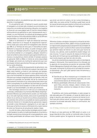uocpapers                               revista sobre la sociedad del conocimiento




www.uoc.edu/uocpapers                                                                            El Profesor 2.0: docencia e investigación desde la Red



convertido la web en una plataforma que abre nuevas vías para               que existe una serie de nuevas y no tan nuevas tecnologías y,
docentes e investigadores.                                                  sobre todo, una nueva actitud. El profesor puede hacer uso de
    En una aplicación web 1.0 habitual el usuario accede desde              las nuevas herramientas para mejorar la eficacia de su actuación,
el navegador a un servidor web, introduce una serie de datos, los           tanto en el aula como en su trabajo de investigación.
comunica a un servidor que los procesa y devuelve una respuesta
en forma de una nueva página web. El nivel de interactividad y
sofisticación de una aplicación es, pues, necesariamente muy li-            2. Docencia compartida y colaborativa
mitado, y su uso infrecuente. Un conjunto de tecnologías permite
romper esa barrera. Entre ellas destacan AJAX, el uso de API bien
                                                                            2.1. La web 2.0 en el aula
documentadas y la sindicación de contenidos.
    AJAX es la abreviatura en inglés de «Javascript asíncrono
                                                                            Diferentes estudios consideran interesante la utilización de Inter-
y XML». Javascript es un lenguaje de programación especial-
                                                                            net en el ámbito docente (Prats, 2002) e incluso es posible desta-
mente creado para usarse dentro de navegadores web, mientras
                                                                            car alguna buena propuesta para la preparación de actividades de
que XML es un formato de texto para el intercambio de datos.
                                                                            aprendizaje en el aula.2 La web 2.0 ofrece nuevas funcionalidades
Mediante la conjunción de ambos, se puede conseguir, prime-
                                                                            que permiten hablar de Internet no sólo como gran fuente de
ro, emular con fidelidad suficiente la riqueza de una aplicación
                                                                            recursos, sino, además, como la plataforma donde trabajar con
de escritorio estándar en un navegador y, después, transmitir a
                                                                            esos recursos. Y es que el conjunto de mejoras de Internet que
través de la Red los datos necesarios para aportar beneficios ex-
                                                                            hay detrás del 2.0 hace que las posibilidades de uso de la Red
clusivos a la arquitectura cliente-servidor. El ejemplo canónico
                                                                            sean mucho mayores que hace tan sólo tres años.
de aplicación AJAX es GMail, el cliente de correo desarrollado
                                                                                Una de las características propias de la web es la facilidad de
por Google, pero existe una multitud de aplicaciones que usan
                                                                            compartir información. Esta característica se ha reforzado con
tecnologías similares para diversos fines que, por ejemplo, emu-
                                                                            la aparición de herramientas de gestión de contenidos (CMS,
lan las suites ofimáticas.
                                                                            Content Management System) como blogs y wikis cuyo correcto
    Una API es una interfaz de programación de aplicaciones: una
                                                                            uso puede incrementar la eficacia de la actividad de enseñan-
vez que una aplicación informática de cualquier tipo «sabe hacer
                                                                            za-aprendizaje. ¿Por qué? ¿Qué aportan estas herramientas a
algo», como imprimir un texto en una impresora, por ejemplo,
puede publicar una API para permitir a otras aplicaciones el ac-            las ya existentes?
ceso a esa funcionalidad. Un sistema operativo ofrece multitud de
ellas para que cualquier programa pueda, por ejemplo, crear una                n    encillez de uso. No es necesario que ni el docente ni los
                                                                                  S
ventana en la pantalla con facilidad. Una de las características                  estudiantes tengan conocimientos especiales, con unos
prácticamente universales en las nuevas aplicaciones web es que                   conocimientos básicos de ofimática basta.
vienen acompañadas de una API bien documentada que permite                     n    uchas posibilidades diferentes de comunicación. Com-
                                                                                  M
a otras aplicaciones (tanto basadas en la web como de escritorio)                 partir fotos, artículos, trabajos, vídeos o enlaces, man-
acceder a sus funcionalidades y los datos que almacenan.                          tener debates, comentar los trabajos de otros e incluso
    Otra tecnología esencial en la web 2.0 es la sindicación de                   evaluarlos.
contenidos, simbolizada en los formatos RSS (Really Simple Syn-
dication). Mientras que anteriormente acceder a la información                  El problema, ante tantas posibilidades, es saber escoger la
de un sitio web implicaba visitarlo, ahora existe la posibilidad de         más adecuada para el fin deseado y el grupo de edad al que se
ofrecer en un archivo un resumen de las últimas actualizaciones             dirige el docente, pero dado que el entorno de Internet no di-
de contenido. Este archivo es consultable de manera automática              fiere tanto del entorno natural, no debería ser ningún problema
y eficiente. Existen en el mercado diversas aplicaciones capaces            encontrar la actividad adecuada. Véanse, a continuación, dos
de acceder a esta información y agregarla en un solo lugar, de              ejemplos concretos.
forma que se facilita el acceso a información de un gran número
de sitios con frecuencias de actualización medias o bajas.                  2.2. El blog, información unidireccional
    La unión de estas y otras muchas tecnologías acerca la apli-
cación basada en la web a la tradicional basada en el escritorio y          El blog es un caso particular de CMS donde un autor, o un
le añade características exclusivas de la nueva plataforma, como            grupo reducido de ellos, escribe un contenido sobre el que los
las citadas posibilidades del software social. Parece claro, pues,          lectores pueden opinar. Se organiza de manera que lo último


 2. WebQuest (http://platea.pntic.mec.es/~erodri1/index.htm).
             (


uocpapers, n.º 3 (2006) | ISSN 1885-1541
                                                                        
  Ismael Peña, César Pablo Córcoles y CarlosAna
  María Pilar Martínez Ruiz y Casado
 