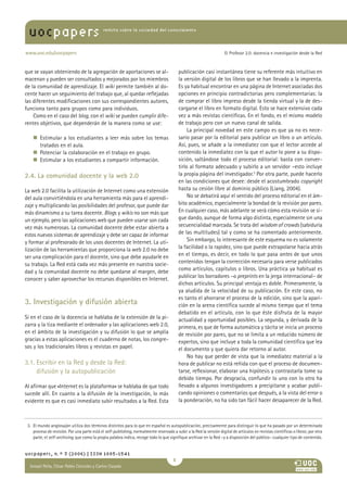 uocpapers                                    revista sobre la sociedad del conocimiento




www.uoc.edu/uocpapers                                                                                                 El Profesor 2.0: docencia e investigación desde la Red



que se vayan obteniendo de la agregación de aportaciones se al-                             publicación casi instantánea tiene su referente más intuitivo en
macenan y pueden ser consultados y mejorados por los miembros                               la versión digital de los libros que se han llevado a la imprenta.
de la comunidad de aprendizaje. El wiki permite también al do-                              Es ya habitual encontrar en una página de Internet asociadas dos
cente hacer un seguimiento del trabajo que, al quedar reflejadas                            opciones en principio contradictorias pero complementarias: la
las diferentes modificaciones con sus correspondientes autores,                             de comprar el libro impreso desde la tienda virtual y la de des-
funciona tanto para grupos como para individuos.                                            cargarse el libro en formato digital. Esto se hace extensivo cada
    Como en el caso del blog, con el wiki se pueden cumplir dife-                           vez a más revistas científicas. En el fondo, es el mismo modelo
rentes objetivos, que dependerán de la manera como se use:                                  de trabajo pero con un nuevo canal de salida.
                                                                                                 La principal novedad en este campo es que ya no es nece-
    n    stimular a los estudiantes a leer más sobre los temas
       E                                                                                    sario pasar por la editorial para publicar un libro o un artículo.
       tratados en el aula.                                                                 Así, pues, se añade a la inmediatez con que el lector accede al
    n    otenciar la colaboración en el trabajo en grupo.
       P                                                                                    contenido la inmediatez con la que el autor lo pone a su dispo-
    n    stimular a los estudiantes a compartir información.
       E                                                                                    sición, saltándose todo el proceso editorial: basta con conver-
                                                                                            tirlo al formato adecuado y subirlo a un servidor –esto incluye
2.4. La comunidad docente y la web 2.0                                                      la propia página del investigador.3 Por otra parte, puede hacerlo
                                                                                            en las condiciones que desee: desde el acostumbrado copyright
La web 2.0 facilita la utilización de Internet como una extensión                           hasta su cesión libre al dominio público (Liang, 2004).
del aula convirtiéndola en una herramienta más para el aprendi-                                  No se debatirá aquí el sentido del proceso editorial en el ám-
zaje y multiplicando las posibilidades del profesor, que puede dar                          bito académico, especialmente la bondad de la revisión por pares.
más dinamismo a su tarea docente. Blogs y wikis no son más que                              En cualquier caso, más adelante se verá cómo esta revisión se si-
un ejemplo, pero las aplicaciones web que pueden usarse son cada                            gue dando, aunque de forma algo distinta, especialmente sin una
vez más numerosas. La comunidad docente debe estar abierta a                                secuencialidad marcada. Se trata del wisdom of crowds (sabiduría
estos nuevos sistemas de aprendizaje y debe ser capaz de informar                           de las multitudes) tal y como se ha comentado anteriormente.
y formar al profesorado de los usos docentes de Internet. La uti-                                Sin embargo, lo interesante de este esquema no es solamente
lización de las herramientas que proporciona la web 2.0 no debe                             la facilidad o la rapidez, sino que puede extrapolarse hacia atrás
ser una complicación para el docente, sino que debe ayudarle en                             en el tiempo, es decir, en todo lo que pasa antes de que unos
su trabajo. La Red está cada vez más presente en nuestra socie-                             contenidos tengan la corrección necesaria para verse publicados
dad y la comunidad docente no debe quedarse al margen, debe                                 como artículos, capítulos o libros. Una práctica ya habitual es
conocer y saber aprovechar los recursos disponibles en Internet.                            publicar los borradores –o preprints en la jerga internacional– de
                                                                                            dichos artículos. Su principal ventaja es doble. Primeramente, la
                                                                                            ya aludida de la velocidad de su publicación. En este caso, no
                                                                                            es tanto el ahorrarse el proceso de la edición, sino que la apari-
3. Investigación y difusión abierta                                                         ción en la arena científica sucede al mismo tiempo que el tema
                                                                                            debatido en el artículo, con lo que éste disfruta de la mayor
Si en el caso de la docencia se hablaba de la extensión de la pi-                           actualidad y oportunidad posibles. La segunda, y derivada de la
zarra y la tiza mediante el ordenador y las aplicaciones web 2.0,                           primera, es que de forma automática y tácita se inicia un proceso
en el ámbito de la investigación y su difusión lo que se amplía                             de revisión por pares, que no se limita a un reducido número de
gracias a estas aplicaciones es el cuaderno de notas, los congre-                           expertos, sino que incluye a toda la comunidad científica que lea
sos y los tradicionales libros y revistas en papel.                                         el documento y que quiera dar retorno al autor.
                                                                                                 No hay que perder de vista que la inmediatez material a la
3.1. Escribir en la Red y desde la Red:                                                     hora de publicar no está reñida con que el proceso de documen-
     difusión y la autopublicación                                                          tarse, reflexionar, elaborar una hipótesis y contrastarla tome su
                                                                                            debido tiempo. Por desgracia, confundir lo uno con lo otro ha
Al afirmar que «Internet es la plataforma» se hablaba de que todo                           llevado a algunos investigadores a precipitarse y acabar publi-
sucede allí. En cuanto a la difusión de la investigación, lo más                            cando opiniones o comentarios que después, a la vista del error o
evidente es que es casi inmediato subir resultados a la Red. Esta                           la ponderación, no ha sido tan fácil hacer desaparecer de la Red.



 3. El mundo anglosajón utiliza dos términos distintos para lo que en español es autopublicación, precisamente para distinguir lo que ha pasado por un determinado
    proceso de revisión. Por una parte está el self-publishing, normalmente reservado a subir a la Red la versión digital de artículos en revistas científicas o libros; por otra
    parte, el self-archiving, que como la propia palabra indica, recoge todo lo que signifique archivar en la Red –y a disposición del público– cualquier tipo de contenido.


uocpapers, n.º 3 (2006) | ISSN 1885-1541
                                                                                        
  Ismael Peña, César Pablo Córcoles y CarlosAna
  María Pilar Martínez Ruiz y Casado
 