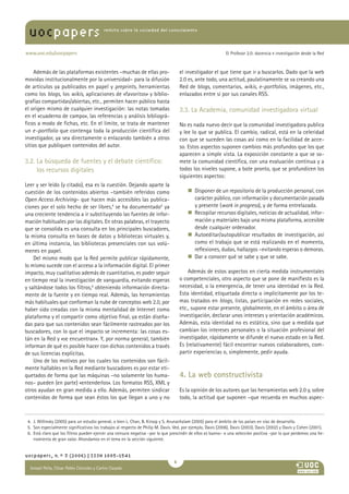 uocpapers                                revista sobre la sociedad del conocimiento




www.uoc.edu/uocpapers                                                                                         El Profesor 2.0: docencia e investigación desde la Red



    Además de las plataformas existentes –muchas de ellas pro-                       el investigador el que tiene que ir a buscarlos. Dado que la web
movidas institucionalmente por la universidad– para la difusión                      2.0 es, ante todo, una actitud, paulatinamente se va creando una
de artículos ya publicados en papel y preprints, herramientas                        Red de blogs, comentarios, wikis, e-portfolios, imágenes, etc.,
como los blogs, los wikis, aplicaciones de «favoritos» y biblio-                     enlazados entre sí por sus canales RSS.
grafías compartidas/abiertas, etc., permiten hacer público hasta
el origen mismo de cualquier investigación: las notas tomadas                        3.3. La Academia, comunidad investigadora virtual
en el «cuaderno de campo», las referencias y análisis bibliográ-
ficos a modo de fichas, etc. En el límite, se trata de mantener                      No es nada nuevo decir que la comunidad investigadora publica
un e -portfolio que contenga toda la producción científica del                       y lee lo que se publica. El cambio, radical, está en la celeridad
investigador, ya sea directamente o enlazando también a otros                        con que se suceden las cosas así como en la facilidad de acce-
sitios que publiquen contenidos del autor.                                           so. Estos aspectos suponen cambios más profundos que los que
                                                                                     aparecen a simple vista. La exposición constante a que se so-
3.2. La búsqueda de fuentes y el debate científico:                                  mete la comunidad científica, con una evaluación continua y a
     los recursos digitales                                                          todos los niveles supone, a bote pronto, que se profundicen los
                                                                                     siguientes aspectos:
Leer y ser leído (y citado), esa es la cuestión. Dejando aparte la
cuestión de los contenidos abiertos –también referidos como                              n    isponer de un repositorio de la producción personal, con
                                                                                            D
Open Access Archiving– que hacen más accesibles las publica-                                carácter público, con información y documentación pasada
ciones por el solo hecho de ser libres,4 se ha documentado5 ya                              y presente (work in progress), y de forma entrelazada.
una creciente tendencia a ir substituyendo las fuentes de infor-                         n    ecopilar recursos digitales, noticias de actualidad, infor-
                                                                                            R
mación habituales por las digitales. En otras palabras, el trayecto                         mación y materiales bajo una misma plataforma, accesible
que se consolida es una consulta en los principales buscadores,                             desde cualquier ordenador.
la misma consulta en bases de datos y bibliotecas virtuales y,                           n    utoeditar/autopublicar resultados de investigación, así
                                                                                            A
en última instancia, las bibliotecas presenciales con sus volú-                             como el trabajo que se está realizando en el momento,
menes en papel.                                                                             reflexiones, dudas, hallazgos –evitando esperas o demoras.
    Del mismo modo que la Red permite publicar rápidamente,                              n    ar a conocer qué se sabe y que se sabe.
                                                                                            D
lo mismo sucede con el acceso a la información digital. El primer
impacto, muy cualitativo además de cuantitativo, es poder seguir                         Además de estos aspectos en cierta medida instrumentales
en tiempo real la investigación de vanguardia, evitando esperas                      o competenciales, otro aspecto que se pone de manifiesto es la
y saltándose todos los filtros,6 obteniendo información directa-                     necesidad, o la emergencia, de tener una identidad en la Red.
mente de la fuente y en tiempo real. Además, las herramientas                        Esta identidad, etiquetada directa o implícitamente por los te-
más habituales que conforman la nube de conceptos web 2.0, por                       mas tratados en blogs, listas, participación en redes sociales,
haber sido creadas con la misma mentalidad de Internet como                          etc., supone estar presente, globalmente, en el ámbito o área de
plataforma y el compartir como objetivo final, ya están diseña-                      investigación, declarar unos intereses y orientación académicos.
das para que sus contenidos sean fácilmente rastreados por los                       Además, esta identidad no es estática, sino que a medida que
buscadores, con lo que el impacto se incrementa: las cosas es-                       cambian los intereses personales o la situación profesional del
tán en la Red y «se encuentran». Y, por norma general, también                       investigador, rápidamente se difunde el nuevo estado en la Red.
informan de qué es posible hacer con dichos contenidos a través                      Es (relativamente) fácil encontrar nuevos colaboradores, com-
de sus licencias explícitas.                                                         partir experiencias o, simplemente, pedir ayuda.
    Uno de los motivos por los cuales los contenidos son fácil-
mente hallables en la Red mediante buscadores es por estar eti-
quetados de forma que las máquinas –no solamente los huma-                           4. La web constructivista
nos– pueden (en parte) «entenderlos». Los formatos RSS, XML y
otros ayudan en gran medida a ello. Además, permiten sindicar                        Es la opinión de los autores que las herramientas web 2.0 y, sobre
contenidos de forma que sean éstos los que llegan a uno y no                         todo, la actitud que suponen –que recuerda en muchos aspec-



 4. J. Willinsky (2005) para un estudio general, o bien L. Chan, B. Kirsop y S. Arunachalam (2005) para el ámbito de los países en vías de desarrollo.
 5. Son especialmente significativos los trabajos al respecto de Philip M. Davis. Ved, por ejemplo, Davis (2006), Davis (2003), Davis (2002) y Davis y Cohen (2001).
 6. Está claro que los filtros pueden ejercer una censura negativa –por lo que prescindir de ellos es bueno– o una selección positiva –por lo que perdemos una he-
    rramienta de gran valor. Ahondamos en el tema en la sección siguiente.


uocpapers, n.º 3 (2006) | ISSN 1885-1541
                                                                                 
  Ismael Peña, César Pablo Córcoles y CarlosAna
  María Pilar Martínez Ruiz y Casado
 