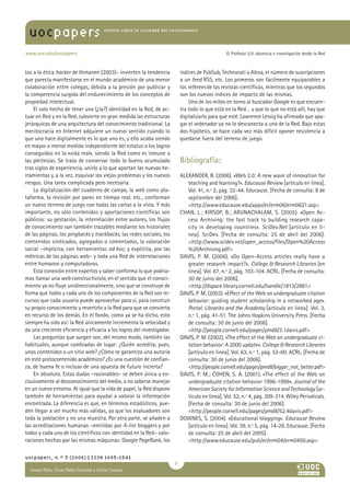 uocpapers                            revista sobre la sociedad del conocimiento




www.uoc.edu/uocpapers                                                                             El Profesor 2.0: docencia e investigación desde la Red



tos a la ética hacker de Himanen (2003)– invierten la tendencia             índices de PubSub, Technorati o Alexa, el número de suscripciones
que parecía manifestarse en el mundo académico de una menor                 a un feed RSS, etc. Los primeros son fácilmente equiparables a
colaboración entre colegas, debida a la presión por publicar y              los referees de las revistas científicas, mientras que los segundos
la competencia surgida del endurecimiento de los conceptos de               son los nuevos índices de impacto de las mismas.
propiedad intelectual.                                                          Uno de los mitos en torno al buscador Google es que encuen-
    El solo hecho de tener una (¿la?) identidad en la Red, de ac-           tra todo lo que está en la Red… y que lo que no está allí, hay que
tuar en Red y en la Red, subvierte en gran medida las estructuras           digitalizarlo para que esté. Lawrence Lessig ha afirmado que apa-
jerárquicas de una arquitectura del conocimiento tradicional. La            gar el ordenador ya no lo desconecta a uno de la Red. Bajo estas
meritocracia en Internet adquiere un nuevo sentido cuando lo                dos hipótesis, se hace cada vez más difícil oponer resistencia a
que uno hace digitalmente es lo que uno es, y ello acaba siendo             quedarse fuera del terreno de juego.
en mayor o menor medida independiente del estatus o los logros
conseguidos en la «vida real», siendo la Red como es inmune a
las pleitesías. Se trata de conservar todo lo bueno acumulado               Bibliografía:
tras siglos de experiencia, unirlo a lo que aportan las nuevas he-
rramientas y, a la vez, esquivar los viejos problemas y los nuevos          ALEXANDER, B. (2006). «Web 2.0: A new wave of innovation for
riesgos. Una tarea complicada pero necesaria.                                  teaching and learning?». Educause Review [artículo en línea].
    La digitalización del cuaderno de campo, la web como pla-                  Vol. 41, n.º 2, pág. 32-44. Educause. [Fecha de consulta: 8 de
taforma, la revisión por pares en tiempo real, etc., conforman                 septiembre del 2006].
un nuevo terreno de juego con todas las cartas a la vista. Y más               http://www.educause.edu/apps/er/erm06/erm0621.asp
importante, no sólo contenidos y aportaciones científicas son               CHAN, L.; KIRSOP, B.; ARUNACHALAM, S. (2005). «Open Ac-
públicos: su gestación, la interrelación entre autores, los flujos             cess Archiving: the fast track to building research capa-
de conocimiento son también trazables mediante los historiales                 city in developing countries». SciDev.Net [artículo en lí-
de las páginas, los pingbacks y trackbacks, las redes sociales, los            nea]. SciDev. [Fecha de consulta: 25 de abril del 2006].
contenidos sindicados, agregados o comentados, la valoración                   http://www.scidev.net/open_access/files/Open%20Access
social –implícita, con herramientas ad hoc, y explícita, por las               %20Archiving.pdf
métricas de las páginas web– y toda una Red de interrelaciones              DAVIS, P. M. (2006). «Do Open-Access articles really have a
entre humanos y computadoras.                                                  greater research impact?». College  Research Libraries [en
    Esta conexión entre expertos y saber conforma lo que podría-               línea]. Vol. 67, n.º 2, pág. 103-104. ACRL. [Fecha de consulta:
mos llamar una web constructivista, en el sentido que el conoci-               30 de junio del 2006].
miento ya no fluye unidireccionalmente, sino que se construye de               http://dspace.library.cornell.edu/handle/1813/2881
forma que todos y cada uno de los componentes de la Red son re-             DAVIS, P. M. (2003). «Effect of the Web on undergraduate citation
cursos que cada usuario puede aprovechar para sí, para construir               behavior: guiding student scholarship in a networked age».
su propio conocimiento y revertirlo a la Red para que se convierta             Portal: Libraries and the Academy [artículo en línea]. Vol. 3,
en recurso de los demás. En el fondo, como ya se ha dicho, esto                n.º 1, pág. 41-51. The Johns Hopkins University Press. [Fecha
siempre ha sido así: la Red únicamente incrementa la velocidad y               de consulta: 30 de junio del 2006].
da una creciente eficiencia y eficacia a los logros del investigador.          http://people.cornell.edu/pages/pmd8/3.1davis.pdf
    Las preguntas que surgen son, del mismo modo, también las               DAVIS, P. M. (2002). «The effect of the Web on undergraduate ci-
habituales, aunque cambiadas de lugar: ¿Quién acredita, pues,                  tation behavior: A 2000 update». College  Research Libraries
unos contenidos o un sitio web? ¿Cómo se garantiza una autoría                 [artículo en línea]. Vol. 63, n.º 1, pág. 53-60. ACRL. [Fecha de
en este protocontenido académico? ¿Es una cuestión de confian-                 consulta: 30 de junio del 2006].
za, de buena fe o incluso de una apuesta de futuro incierta?                   http://people.cornell.edu/pages/pmd8/bigger_not_better.pdf
    En absoluto. Estas dudas –razonables– se deben única y ex-              DAVIS, P. M.; COHEN, S. A. (2001). «The effect of the Web on
clusivamente al desconocimiento del medio, a no saberse manejar                undergraduate citation behavior 1996-1999». Journal of the
en un nuevo entorno. Al igual que la vida de papel, la Red dispone             American Society for Information Science and Technology [ar-
también de herramientas para ayudar a valorar la información                   tículo en línea]. Vol. 52, n.º 4, pág. 309-314. Wiley Periodicals.
encontrada. La diferencia es que, en términos estadísticos, pue-               [Fecha de consulta: 30 de junio del 2006].
den llegar a ser mucho más válidas, ya que los evaluadores son                 http://people.cornell.edu/pages/pmd8/52.4davis.pdf
toda la población y no una muestra. Por otra parte, se añaden a             DOWNES, S. (2004). «Educational blogging». Educause Review
las acreditaciones humanas –emitidas por A-list bloggers y por                 [artículo en línea]. Vol. 39, n.º 5, pág. 14-26. Educause. [Fecha
todos y cada uno de los científicos con identidad en la Red– valo-             de consulta: 25 de abril del 2005].
raciones hechas por las mismas máquinas: Google PageRank, los                  http://www.educause.edu/pub/er/erm04/erm0450.asp

uocpapers, n.º 3 (2006) | ISSN 1885-1541
                                                                        
  Ismael Peña, César Pablo Córcoles y CarlosAna
  María Pilar Martínez Ruiz y Casado
 