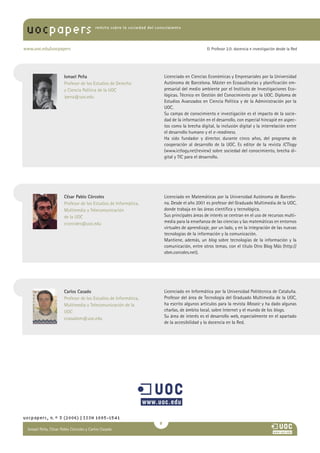 uocpapers                           revista sobre la sociedad del conocimiento




www.uoc.edu/uocpapers                                                                          El Profesor 2.0: docencia e investigación desde la Red




                    Ismael Peña                                         Licenciado en Ciencias Económicas y Empresariales por la Universidad
                    Profesor de los Estudios de Derecho                 Autónoma de Barcelona. Máster en Ecoauditorías y planificación em-
                    y Ciencia Política de la UOC                        presarial del medio ambiente por el Instituto de Investigaciones Eco-
                    ipena@uoc.edu                                       lógicas. Técnico en Gestión del Conocimiento por la UOC. Diploma de
                                                                        Estudios Avanzados en Ciencia Política y de la Administración por la
                                                                        UOC.
                                                                        Su campo de conocimiento e investigación es el impacto de la socie-
                                                                        dad de la información en el desarrollo, con especial hincapié en aspec-
                                                                        tos como la brecha digital, la inclusión digital y la interrelación entre
                                                                        el desarrollo humano y el e-readiness.
                                                                        Ha sido fundador y director, durante cinco años, del programa de
                                                                        cooperación al desarrollo de la UOC. Es editor de la revista ICTlogy
                                                                        (www.ictlogy.net/review) sobre sociedad del conocimiento, brecha di-
                                                                        gital y TIC para el desarrollo.




                    César Pablo Córcoles                                Licenciado en Matemáticas por la Universidad Autónoma de Barcelo-
                    Profesor de los Estudios de Informática,            na. Desde el año 2001 es profesor del Graduado Multimedia de la UOC,
                    Multimedia y Telecomunicación                       donde trabaja en las áreas científica y tecnológica.
                    de la UOC                                           Sus principales áreas de interés se centran en el uso de recursos multi-
                    ccorcoles@uoc.edu                                   media para la enseñanza de las ciencias y las matemáticas en entornos
                                                                        virtuales de aprendizaje, por un lado, y en la integración de las nuevas
                                                                        tecnologías de la información y la comunicación.
                                                                        Mantiene, además, un blog sobre tecnologías de la información y la
                                                                        comunicación, entre otros temas, con el título Otro Blog Más (http://
                                                                        obm.corcoles.net).




                    Carlos Casado                                       Licenciado en Informática por la Universidad Politécnica de Cataluña.
                    Profesor de los Estudios de Informática,            Profesor del área de Tecnología del Graduado Multimedia de la UOC,
                    Multimedia y Telecomunicación de la                 ha escrito algunos artículos para la revista Mosaic y ha dado algunas
                    UOC                                                 charlas, de ámbito local, sobre Internet y el mundo de los blogs.
                    ccasadom@uoc.edu                                    Su área de interés es el desarrollo web, especialmente en el apartado
                                                                        de la accesibilidad y la docencia en la Red.




uocpapers, n.º 3 (2006) | ISSN 1885-1541
                                                                    
 Ismael Peña, César Pablo Córcoles y CarlosAna
 María Pilar Martínez Ruiz y Casado
 