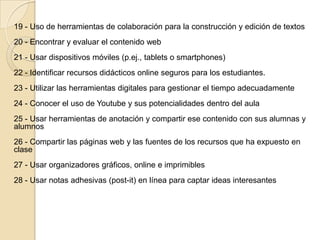 19 - Uso de herramientas de colaboración para la construcción y edición de textos
20 - Encontrar y evaluar el contenido web
21 - Usar dispositivos móviles (p.ej., tablets o smartphones)
22 - Identificar recursos didácticos online seguros para los estudiantes.
23 - Utilizar las herramientas digitales para gestionar el tiempo adecuadamente
24 - Conocer el uso de Youtube y sus potencialidades dentro del aula
25 - Usar herramientas de anotación y compartir ese contenido con sus alumnas y
alumnos
26 - Compartir las páginas web y las fuentes de los recursos que ha expuesto en
clase
27 - Usar organizadores gráficos, online e imprimibles
28 - Usar notas adhesivas (post-it) en línea para captar ideas interesantes
 