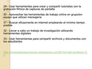 29 - Usar herramientas para crear y compartir tutoriales con la
grabación fílmica de capturas de pantalla
30 - Aprovechar las herramientas de trabajo online en grupo/en
equipo que utilizan mensajería
31 - Buscar eficazmente en internet empleando el mínimo tiempo
posible
32 - Llevar a cabo un trabajo de investigación utilizando
herramientas digitales
33 - Usar herramientas para compartir archivos y documentos con
los estudiantes
http://enlawebdospuntocero.wikispaces.com/El+kit+del+profesor+2.
0
 