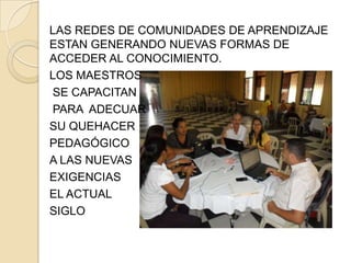 LAS REDES DE COMUNIDADES DE APRENDIZAJE
ESTAN GENERANDO NUEVAS FORMAS DE
ACCEDER AL CONOCIMIENTO.
LOS MAESTROS
SE CAPACITAN
PARA ADECUAR
SU QUEHACER
PEDAGÓGICO
A LAS NUEVAS
EXIGENCIAS
EL ACTUAL
SIGLO
 