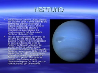 NEPTUNO Neptuno es el octavo y ultimo planeta del Sistema Solar. Forma parte de los dominados planetas exteriores o gigantes gaseosos, y es el primero que fue descubierto gracias a predicciones matemáticas. Su nombre proviene del dios romano Neptuno, el dios del mar. Tras el descubrimiento de Urano, se observo que las orbitas de Urano, Saturno y Júpiter no se comportaban tal como predecían las leyes de Kepler y de Newton. Adams y Le Verrier, de forma independiente, calcularon la posición de otro planeta, Neptuno, que encontró Galle, el 23 de septiembre de 1846, a menos de un grado de la posición calculada por Adams y Le Verrier. Mas tarde se advirtió que Galileo ya había observado Neptuno en 1611, pero lo había tomando por una estrella. 