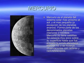 MERCURIO Mercurio es el planeta del sistema solar mas próximo al sol, y el mas pequeño (a excepción de los planetas enanos). Forma parte de los denominados planetas interiores o rocosos. Mercurio no tiene satélites. Se conocía muy poco sobre su superficie hasta que fue enviada la sonda planetaria Mariner 10, y se hicieron observaciones con radares y radiotelescopios.  