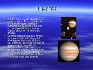 JUPITER Júpiter es el quinto planeta del sistema solar. Forma parte de los denominados planetas exteriores p gaseosos. Recibe su nombre del dios romano Júpiter (Zeus en la mitología griega). Se trata del planeta que ofrece un mayor brillo a lo largo del año dependiendo de su fase. Es, además, después del Sol el mayor cuerpo celeste del Sistema Solar, con una masa de casi dos veces y media la de los demás planetas juntos (318 veces mas pesado que la Tierra y 3 veces mas que saturno).  