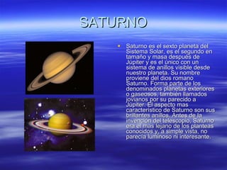 SATURNO Saturno es el sexto planeta del Sistema Solar, es el segundo en tamaño y masa después de Júpiter y es el único con un sistema de anillos visible desde nuestro planeta. Su nombre proviene del dios romano Saturno. Forma parte de los denominados planetas exteriores o gaseosos, también llamados jovianos por su parecido a Júpiter. El aspecto mas característico de Saturno son sus brillantes anillos. Antes de la invención del telescopio, Saturno era el mas lejano de los planteas conocidos y, a simple vista, no parecía luminoso ni interesante. 