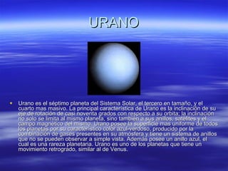 URANO Urano es el séptimo planeta del Sistema Solar, el tercero en tamaño, y el cuarto mas masivo. La principal característica de Urano es la inclinación de su eje de rotación de casi noventa grados con respecto a su orbita; la inclinación no solo se limita al mismo planeta, sino también a sus anillos, satélites y el campo magnético del mismo. Urano posee la superficie mas uniforme de todos los planetas por su característico color azul-verdoso, producido por la combinación de gases presentes en su atmósfera y tiene un sistema de anillos que no se pueden observar a simple vista. Además posee un anillo azul, el cual es una rareza planetaria. Urano es uno de los planetas que tiene un movimiento retrogrado, similar al de Venus. 