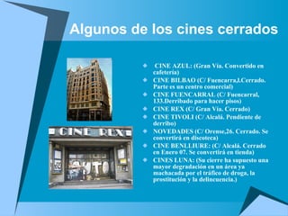 Algunos de los cines cerrados CINE AZUL: (Gran Vía. Convertido en cafetería) CINE BILBAO (C/ Fuencarra,l.Cerrado. Parte es un centro comercial) CINE FUENCARRAL (C/ Fuencarral, 133.Derribado para hacer pisos) CINE REX (C/ Gran Vía. Cerrado) CINE TIVOLI (C/ Alcalá. Pendiente de derribo) NOVEDADES (C/ Orense,26. Cerrado. Se convertirá en discoteca) CINE BENLLIURE: (C/ Alcalá. Cerrado en Enero 07. Se convertirá en tienda) CINES LUNA: (Su cierre ha supuesto una mayor degradación en un área ya machacada por el tráfico de droga, la prostitución y la delincuencia.) 