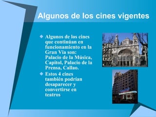 Algunos de los cines vigentes Algunos de los cines que continúan en funcionamiento en la Gran Vía son: Palacio de la Música, Capitol, Palacio de la Prensa, Callao. Estos 4 cines también podrían desaparecer y convertirse en teatros . 