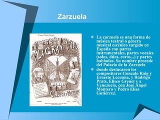 Zarzuela La zarzuela es una forma de música teatral o género musical escénico surgido en España con partes instrumentales, partes vocales (solos, dúos, coros...) y partes habladas. Su nombre procede del Palacio de la Zarzuela  donde destacaron los compositores Gonzalo Roig y Ernesto Lecuona, y Rodrigo Prats, Eliseo Grenet y a Venezuela, con José Ángel Montero y Pedro Elías Gutiérrez.   