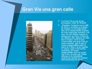 Gran Via una gran calle La Gran Vía es una de las principales calles de Madrid (España). Comienza en la calle  de Alcal  y termina en la plaza de España. Es un importante hito en la ciudad desde el punto de vista comercial, turístico y de ocio. En éste último aspecto es famosa por sus cines, si bien en los últimos años algunos de ellos han cerrado y otros se han reconvertido con gran éxito al teatro musical,  por lo que el tramo comprendido entre la plaza de Callao y la de España se conoce como  el Broadway madrileño . El tramo comprendido entre la red de San Luis y la plaza de Callao alberga en la actualidad numerosas tiendas de cadenas internacionales de moda. 