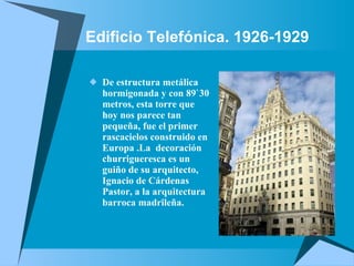 Edificio Telefónica. 1926-1929    De estructura metálica hormigonada y con 89`30 metros, esta torre que hoy nos parece tan pequeña, fue el primer rascacielos construido en Europa .La  decoración churrigueresca es un guiño de su arquitecto, Ignacio de Cárdenas Pastor, a la arquitectura barroca madrileña.   
