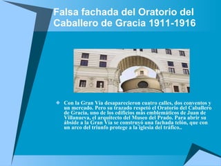 Falsa fachada del Oratorio del Caballero de Gracia   1911-1916 Con la Gran Vía desaparecieron cuatro calles, dos conventos y un mercado. Pero su trazado respetó el Oratorio del Caballero de Gracia, uno de los edificios más emblemáticos de Juan de Villanueva, el arquitecto del Museo del Prado. Para abrir su ábside a la Gran Vía se construyó una fachada telón, que con un arco del triunfo protege a la iglesia del tráfico..  