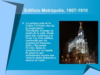Edificio Metrópolis. 1907-1910  La antigua sede de la Unión y el Fénix, hoy de la aseguradora Metrópolis, irrumpe en medio de la calle Alcalá para dar comienzo a la Gran Vía. Este edificio, construido por los arquitectos franceses Jules y Raymond Fevrier, llama la atención por su cúpula de pizarra, que actualmente corona una victoria alada dispuesta a alzarse en vuelo.  