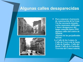 Algunas calles desaparecidas Para comenzar el proyecto de construcción de la Gran Vía fue necesario demoler varias manzanas edificadas y hacer desaparecer del mapa conocido hasta 1910 algunas calles del centro de Madrid. Algunas de las perjudicadas fueron:  La Calle de los Leones, la Calle de Ceres o de la Justa Calle de Eguiluz , Calle del Rosal, Calle de la Garduña, Travesía del Conservatorio. 