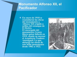 Monumento Alfonso XII, el Pacificador En enero de 1910 se reanudaron las obras del monumento a Alfonso XII erigido a orillas del estanque de El Retiro. El encargado del monumento Grases Riera quien falleció en 1919, siendo su sucesor el Arquitecto Teodoro Anasagasti. Lo que aletargó las obras de este bello monumento desde 1902 a 1922.  