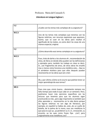 Profesora: Maria del Consuelo S.
         Literatura en Lengua Inglesa I.


F.Z
           ¿Cuáles son los temas más complejos de su asignatura?

M.C.S
           Uno de los temas más complejos que tenemos son las
           figuras retóricas, son recursos expresivos que aparecen,
           bueno, que se usan en las obras para resaltar el
           significado de los textos…es como decir las cosas de una
           manera especial, original.

F.Z
           ¿Cómo desarrolla esos temas complejos en su asignatura?

M.C.S
           Pues, trato de darles a los alumnos eh…recomendación de
           sitios, de libros en donde ellos pueden ver las definiciones
           y ejemplos pero, también los trabajo en clase es decir,
           le….con fragmentos de otros…de otras obras les enseño
           mas o menos cómo funciona una metáfora este…. Que es
           el asíndeton etcétera para que ellos después puedan
           reconocerlas en las obras que van a leer.

F.Z
           Ok, y por último ¿Cómo se le ocurre que podrían tener un
           mejor aprendizaje de esos temas?

MC.S
           Pues creo que…mmm bueno… obviamente siempre nos
           falta tiempo para todo lo que cabe en un semestre. Pero,
           podríamos hacer más ejercicios específicos con las
           lecturas que tenemos para que los alumnos sigan
           practicando es más…pero algo importante es también que
           ellos aprendan a reconocerlos en la vida diaria porque
           las figuras retóricas no son algo de literatura, por
           ejemplo, en español tu hablas de…este…de un cuello de
           botella, de la palma de la mano, esas son metáforas lo
           que pasa es que ya…ya perdieron su in..in…innovación, su
           encanto, ya las oyes como frases fijas ¿no?, pero
           originalmente eran metáforas ¿no?
 