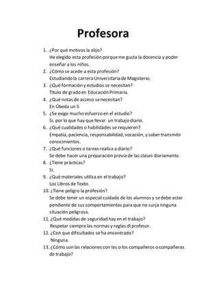 Profesora
1. ¿Por qué motivos la elijo?
He elegido esta profesión porqueme gusta la docencia y poder
enseñar a los niños.
2. ¿Cómo se acede a esta profesión?
Estudiando la carrera Universitaria de Magisterio.
3. ¿Qué formación y estudios se necesitan?
Titulo de grado en Educación Primaria.
4. ¿Qué notas de acceso senecesitan?
En Úbeda un 5
5. ¿Se exige mucho esfuerzo en el estudio?
Si, por lo que hay que llevar un trabajo diario.
6. ¿Qué cualidades o habilidades se requieren?
Empatía, paciencia, responsabilidad, vocación, y saber transmitir
conocimientos.
7. ¿Qué funciones o tareas realiza a diario?
Se debe hacer una preparación previa de las clases diariamente.
8. ¿Tiene prácticas?
Si.
9. ¿Qué materiales utiliza en el trabajo?
Los Libros de Texto.
10. ¿Tiene peligro la profesión?
Se debe tener un especial cuidado de los alumnos y sedebe estar
pendiente de sus comportamientos para que no surja ninguna
situación peligrosa.
11. ¿Qué medidas de seguridad hay en el trabajo?
Respetar siempre las normas y reglas dl profesor.
12. ¿Con que dificultades se ha encontrado?
Ninguna.
13. ¿Cómo son las relaciones con las o los compañeros o compañeras
de trabajo?
 