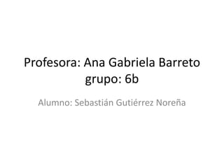 Profesora: Ana Gabriela Barreto
           grupo: 6b
  Alumno: Sebastián Gutiérrez Noreña
 
