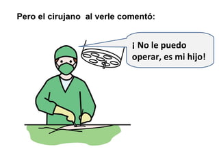 Pero el cirujano al verle comentó:


                            ¡ No le puedo
                            operar, es mi hijo!
 