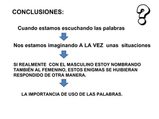 CONCLUSIONES:

 Cuando estamos escuchando las palabras


Nos estamos imaginando A LA VEZ unas situaciones


SI REALMENTE CON EL MASCULINO ESTOY NOMBRANDO
TAMBIÉN AL FEMENINO, ESTOS ENIGMAS SE HUIBIERAN
RESPONDIDO DE OTRA MANERA.



  LA IMPORTANCIA DE USO DE LAS PALABRAS.
 