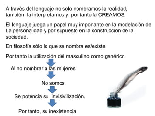A través del lenguaje no solo nombramos la realidad,
también la interpretamos y por tanto la CREAMOS.
El lenguaje juega un papel muy importante en la modelación de
La personalidad y por supuesto en la construcción de la
sociedad.
En filosofía sólo lo que se nombra es/existe
Por tanto la utilización del masculino como genérico

  Al no nombrar a las mujeres

               No somos

   Se potencia su invisivilización.

     Por tanto, su inexistencia
 