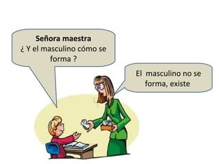 Señora maestra
¿ Y el masculino cómo se
         forma ?
                           El masculino no se
                              forma, existe
 