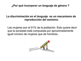 ¿Por qué incorporar un lenguaje de género ?


La discriminación en el lenguaje es un mecanismo de
             reproducción del sexismo.

Las mujeres son el 51% de la población. Esto quiere decir
que la sociedad está compuesta por aproximadamente
igual número de mujeres que de hombres.
 