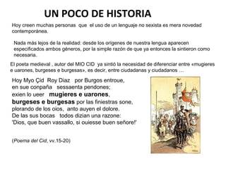 UN POCO DE HISTORIA
Hoy creen muchas personas que el uso de un lenguaje no sexista es mera novedad
contemporánea.

 Nada más lejos de la realidad: desde los orígenes de nuestra lengua aparecen
 especificados ambos géneros, por la simple razón de que ya entonces la sintieron como
 necesaria.
El poeta medieval , autor del MIO CID ya sintió la necesidad de diferenciar entre «mugieres
e uarones, burgeses e burgesas», es decir, entre ciudadanas y ciudadanos …

Hoy Myo Çid Roy Diaz por Burgos entroue,
en sue conpaña sessaenta pendones;
exien lo ueer mugieres e uarones,
burgeses e burgesas por las finiestras sone,
plorando de los oios, anto auyen el dolore.
De las sus bocas todos dizian una razone:
'Dios, que buen vassallo, si ouiesse buen señore!'


(Poema del Cid, vv.15-20)
 