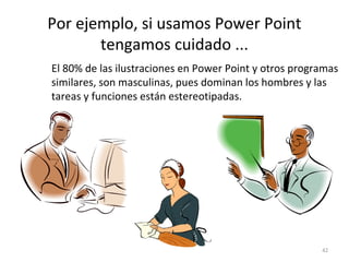 Por ejemplo, si usamos Power Point
       tengamos cuidado ...
El 80% de las ilustraciones en Power Point y otros programas
similares, son masculinas, pues dominan los hombres y las
tareas y funciones están estereotipadas.




                                                        42
 