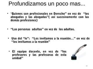 Profundizamos un poco mas...
• “Quienes son profesionales en Derecho” en vez de “los
  abogados y las abogadas”( así sucesivamente con las
  demás profesiones)

• “Las personas adultas” en vez de los adultos.


• Uso del “le”: “Les invitamos a la reunión…” en vez de
  “los invitamos a la reunión”


 • El equipo docente, en vez de “los
   profesores y las profesoras de esta
   unidad”

                                                    48
 