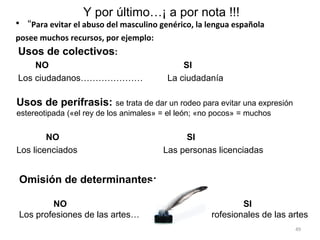 Y por último…¡ a por nota !!!
• “Para evitar el abuso del masculino genérico, la lengua española
posee muchos recursos, por ejemplo:
Usos de colectivos:
    NO                                       SI
Los ciudadanos…………………                    La ciudadanía

Usos de perífrasis: se trata de dar un rodeo para evitar una expresión
estereotipada («el rey de los animales» = el león; «no pocos» = muchos


        NO                                   SI
Los licenciados                         Las personas licenciadas


Omisión de determinantes:

        NO                                                   SI
Los profesiones de las artes…                       Profesionales de las artes
                                                                          49
 