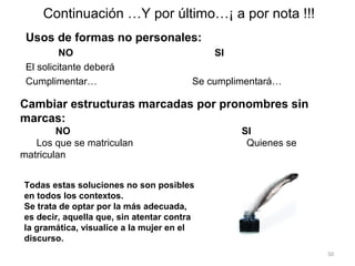 Continuación …Y por último…¡ a por nota !!!
 Usos de formas no personales:
          NO                                SI
 El solicitante deberá
 Cumplimentar…                          Se cumplimentará…

Cambiar estructuras marcadas por pronombres sin
marcas:
        NO                                       SI
   Los que se matriculan                          Quienes se
matriculan


Todas estas soluciones no son posibles
en todos los contextos.
Se trata de optar por la más adecuada,
es decir, aquella que, sin atentar contra
la gramática, visualice a la mujer en el
discurso.
                                                               50
 