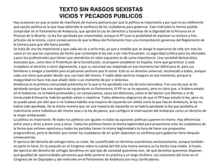 TEXTO SIN RASGOS SEXISTAS
                              VICIOS Y PECADOS PUBLICOS
Hay ocasiones en que se pone de manifiesto de manera palmaria por qué la política es importante y por qué no es indiferente
qué opción política es la que haya obtenido la confianza de los ciudadanos para gobernar. Este miércoles lo hemos podido
comprobar en el Parlamento de Andalucía, que aprobó la Ley de Derechos y Garantías de la Dignidad de la Persona en el
Proceso de la Muerte. La ley fue aprobada por unanimidad, aunque el PP tuvo la posibilidad de expresar su rechazo a tres
artículos de la misma, como consecuencia de que la Mesa del Parlamento hizo una interpretación generosa del Reglamento de
la Cámara para que ello fuera posible.
Se trata de una ley importante y que cada vez va a serlo más, ya que a medida que se alarga la esperanza de vida son más los
casos en los que los supuestos de hecho que contempla la ley van a ser más frecuentes. La seguridad jurídica para los afectados
y para los profesionales que tienen que atenderlos en tales supuestos es de suma importancia. Una sociedad democrática
avanzada que, como dice el Preámbulo de la Constitución, se propone establecer en España, tiene que garantizar a cada
ciudadano el derecho a morir dignamente, a que su voluntad sea respetada en ese momento tan difícil para él, para sus
familiares y amigos y también para el personal sanitario que le asiste. Este es un derecho universal, reconocido a todos, aunque
cada uno tiene que poder decidir que uso hace del mismo. Y nadie debe sentirse inseguro en ese momento, porque la
inseguridad no hace más que añadir dolor a un momento de por sí doloroso.
Andalucía es la primera comunidad autónoma en la que se ha aprobado una ley de esta naturaleza. Y es una ley que se ha
aprobado porque hay una mayoría de izquierda en su Parlamento. El PP no se ha opuesto, pero es claro que, si hubiera estado
en el Gobierno, no la habría promovido y, en consecuencia, casos tan dolorosos, como el del doctor Luis Montes o el de
Inmaculada Echevarría, habrían podido volver a repetirse. Todos debemos alegrarnos de que el PP haya votado la ley, pero no
se puede pasar por alto que si no hubiera habido una mayoría de izquierda tan sólida como la que hay en Andalucía, la ley no
habría sido aprobada. De la misma manera que sin una mayoría de izquierda no se habría aprobado la ley que posibilita el
matrimonio entre individuos del mismo sexo o la ley de plazos, que configura la interrupción del embarazo como un derecho de
la mujer embarazada.
La política es importante. Ni todos los políticos son iguales ni todas las opciones políticas suponen lo mismo. Hay diferencias
entre unos y otros y entre unas y otras. Todos los políticos tienen la misma legitimidad para presentarse ante los ciudadanos de
la forma que estimen oportuno y todos los partidos tienen la misma legitimidad a la hora de hacer sus propuestas
programáticas, pero la decisión que toman los ciudadanos de en quién depositan su confianza para gobernar tiene después
consecuencias.
El ejercicio del derecho de sufragio tiene un coste. No cuantificable en términos económicos exclusivamente, aunque también
en parte lo tiene. En la votación en el Congreso sobre la subida del IVA esta misma semana se ha hecho muy visible. A través
del ejercicio del derecho de sufragio decidimos en qué tipo de sociedad queremos vivir, de qué derechos queremos disponer,
qué igualdad de oportunidades pensamos que debe ponerse en práctica y un largo etcétera. Las votaciones del lunes en el
Congreso de los Diputados y del miércoles en el Parlamento de Andalucía son muy clarificadoras.
 