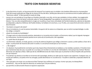 TEXTO CON RASGOS SEXISTAS


•   La ley discrimina al varón, no hay presunción de inocencia"Las mujeres que no amaban a los hombres (Almuzara) es el provocativo
    título del ensayo publicado por Diego de los Santos (El Viso del Alcor, Sevilla) para denunciar la connivencia entre el poder político y el
    "feminismo radical". El libro parodia la novela de Stieg
•   Larsson con una portada en la que figura un hombre amarrado a una silla, con los ojos vendados y la boca sellada. Una exageración
    metafórica para tratar de llamar la atención sobre la "brutal desigualdad" que padecen los varones por la Ley contra la Violencia e
    Género. Tras una vida compatibilizando la cirugía con la política, el que fuera cofundador del Partido Andalucista, además de diputado,
    eurodiputado y adjunto al Defensor del Pueblo Andaluz, ha hallado en la escritura, a sus 73 años, una nueva forma de luchar contra la
    discriminación.
•   -Se prepara una guerra de sexos?
•   -Ésa es la tendencia, lo cual me parece lamentable. Una guerra de los sexos es un disparate, que va contra la propia biología. La vida
    nos obliga a compartir.
•   ¿Quién ha iniciado las hostilidades?
•   -El origen está en la discriminación positiva, plasmada en un acuerdo entre el poder y el feminismo radical, que ha logrado impregnar
    las instituciones. Esa discriminación positiva va en contra de la Constitución y de la igualdad.
•   -Y ¿ quién lleva las de ganar?
•   -Las feministas radicales, sin duda, gracias a una ley de violencia de género que obliga a íntervenir a jueces y orden público a favor de la
    mujer. La presunción de inocencia del varón no existe. Es una tortura brutal para un ser humano.
•   -¿ No exagera?
•   -En absoluto. El procedimiento normativo que la ley impone lleva directamente al calabozo y a las medidas cautelares. El hombre tiene
    que mantenerse lejos de casa, no puede ver a sus hijos y le inscriben en una lista de maltratadores. Será porque hay motivos'-Muchas
    denuncias son abusivas y falsas. iSabe que de las 150.000 denuncias de malos tratos que se presentan al año en España sólo quinientas
    son por lesiones?
•   Y las demás? Las demás se inscriben en el terreno de la psicología, donde ya se sabe que las mujeres sois superiores. Cualquier cosa, un
    insulto por teléfono, una pelea entre los cónyuges, puede desembocar en una denuncia. Y el padre es detenido y esposado delante de
    sus hijos.
•   -Pero qué gana una mujer con una denuncia falsa? Siempre hay conflictos en la pareja: el amor que pasa, los desequilibrio
    económicos... Hoy uno de cada tres divorcios se conduce por la ley de violencia,
•   que permite a la denunciante llevarse la tajá de la separación.
 