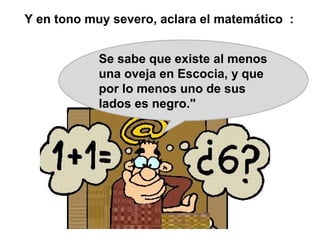 Y en tono muy severo, aclara el matemático :


            Se sabe que existe al menos
            una oveja en Escocia, y que
            por lo menos uno de sus
            lados es negro."
 