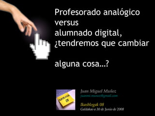 Profesorado analógico
versus
alumnado digital,
¿tendremos que cambiar

alguna cosa…?


      Juan Miguel Muñoz
      juanmi.munoz@gmail.com

      Ikasblogak 08
      Galdakao a 30 de Junio de 2008
 