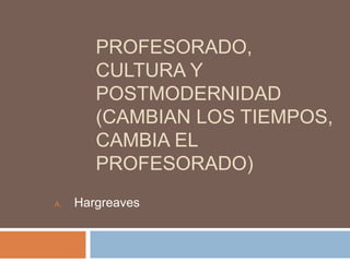 PROFESORADO,
CULTURA Y
POSTMODERNIDAD
(CAMBIAN LOS TIEMPOS,
CAMBIA EL
PROFESORADO)
A. Hargreaves
 