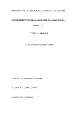 PROFESORADODE EDUCACION PRIMARIA RENEE TRETTEL DE FABIAN




CURSO INTRODUCTORIO DE ALFABETIZACION DE LENGUA INGLESA


                       FINAL EXAM



                   TEMA : ANIMALS




              PARA ALUMNOS DE QUINTO GRADO




STUDENT: CLAUDIA CRISTINA ABREGO




TEACHER: RITA LOZADA CHAVES




CORDOBA, 5 DE NOVIEMBRE
 