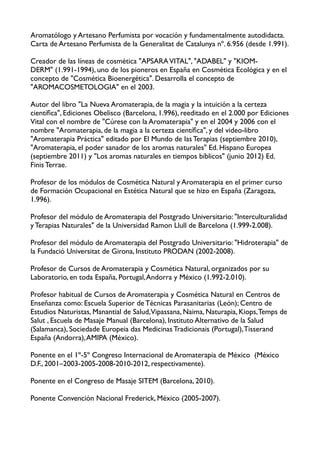 Aromatólogo y Artesano Perfumista por vocación y fundamentalmente autodidacta.
Carta de Artesano Perfumista de la Generalitat de Catalunya nº. 6.956 (desde 1.991).

Creador de las líneas de cosmética "APSARA VITAL", "ADABEL" y "KIOM-
DERM" (1.991-1994), uno de los pioneros en España en Cosmética Ecológica y en el
concepto de "Cosmética Bioenergética". Desarrolla el concepto de
"AROMACOSMETOLOGIA" en el 2003.

Autor del libro "La Nueva Aromaterapia, de la magia y la intuición a la certeza
cientíﬁca", Ediciones Obelisco (Barcelona, 1.996), reeditado en el 2.000 por Ediciones
Vital con el nombre de "Cúrese con la Aromaterapia" y en el 2004 y 2006 con el
nombre "Aromaterapia, de la magia a la certeza cientíﬁca", y del video-libro
"Aromaterapia Práctica" editado por El Mundo de las Terapias (septiembre 2010),
"Aromaterapia, el poder sanador de los aromas naturales" Ed. Hispano Europea
(septiembre 2011) y "Los aromas naturales en tiempos bíblicos" (junio 2012) Ed.
Finis Terrae.

Profesor de los módulos de Cosmética Natural y Aromaterapia en el primer curso
de Formación Ocupacional en Estética Natural que se hizo en España (Zaragoza,
1.996).

Profesor del módulo de Aromaterapia del Postgrado Universitario: "Interculturalidad
y Terapias Naturales" de la Universidad Ramon Llull de Barcelona (1.999-2.008).

Profesor del módulo de Aromaterapia del Postgrado Universitario: "Hidroterapia" de
la Fundació Universitat de Girona, Instituto PRODAN (2002-2008).

Profesor de Cursos de Aromaterapia y Cosmética Natural, organizados por su
Laboratorio, en toda España, Portugal, Andorra y México (1.992-2.010).

Profesor habitual de Cursos de Aromaterapia y Cosmética Natural en Centros de
Enseñanza como: Escuela Superior de Técnicas Parasanitarias (León); Centro de
Estudios Naturistas, Manantial de Salud,Vipassana, Naima, Naturapia, Kiops, Temps de
Salut , Escuela de Masaje Manual (Barcelona), Instituto Alternativo de la Salud
(Salamanca), Sociedade Europeia das Medicinas Tradicionais (Portugal), Tisserand
España (Andorra), AMIPA (México). 

Ponente en el 1º-5º Congreso Internacional de Aromaterapia de México (México
D.F., 2001–2003-2005-2008-2010-2012, respectivamente).

Ponente en el Congreso de Masaje SITEM (Barcelona, 2010).

Ponente Convención Nacional Frederick, México (2005-2007).

 