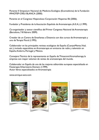 Ponente II Simposium Nacional de Medicina Ecológica (Ecomedicina) de la Fundación
IMHOTEP-CREU BLANCA (2000).

Ponente en el Congreso Hispanoluso Corporación Hispamas 06 (2006).

Fundador y Presidente de la Asociación Española de Aromaterapia (A.E.A.) (1.999).

Co-organizador y asesor cientíﬁco del Primer Congreso Nacional de Aromaterapia
(Barcelona, 7-8 febrero 2009).

Creador de un Centro de Enseñanza a Distancia con dos cursos de Aromaterapia y
uno de Terapia Floral (1.995).

Colaborador en las principales revistas ecológicas de España (CuerpoMente,Vital,
etc.), invitado especialista en Aromaterapia en emisoras de radio y televisión en
España, Andorra, Portugal y México.

Consejero Técnico de la representante en España de Thisserand Aromatherapy, la
empresa con mayor volumen de ventas de aromaterapia del mundo.

Colaborador en España de una de las mejores editoriales europeas especializada en
Fitoterapia: Erboristeria Domani. (1.999).
Autor libros especializados en Aromaterapia

www.enrique-sanz.com
                      
                          
 